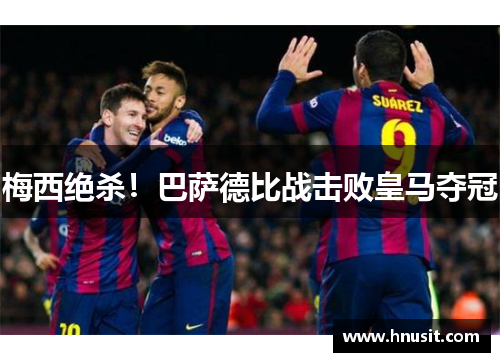 梅西绝杀！巴萨德比战击败皇马夺冠